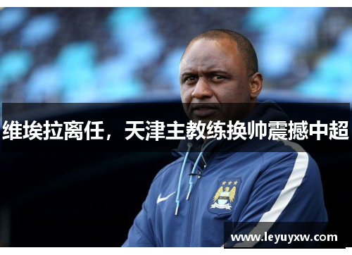 维埃拉离任，天津主教练换帅震撼中超