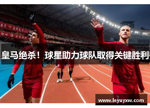 皇马绝杀！球星助力球队取得关键胜利